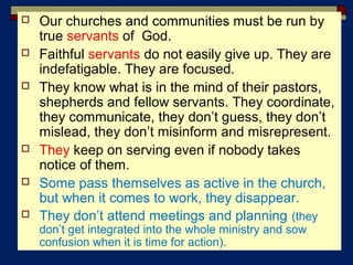  Our churches and communities must be run by
true servants of God.
 Faithful servants do not easily give up. They are
indefatigable. They are focused.
 They know what is in the mind of their pastors,
shepherds and fellow servants. They coordinate,
they communicate, they don’t guess, they don’t
mislead, they don’t misinform and misrepresent.
 They keep on serving even if nobody takes
notice of them.
 Some pass themselves as active in the church,
but when it comes to work, they disappear.
 They don’t attend meetings and planning (they
don’t get integrated into the whole ministry and sow
confusion when it is time for action).
 