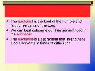  The eucharist is the food of the humble and
faithful servants of the Lord.
 We can best celebrate our true servanthood in
the eucharist.
 The eucharist is a sacrament that strengthens
God’s servants in times of difficulties.
 