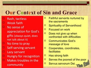 Our Context of Sin and Grace
 Rash, tactless
 Weak faith
 No sense of
appreciation for God’s
gifts (always quiet, does
not talk about it)
 No time to pray
 Self-serving servant
 Lazy servant
 Hungry for recognition
 Makes troubles in the
community
 Faithful servants nurtured by
the sacraments
 Spirituality of Servanthood
 Focused on work
 Does not give up when
confronted with difficulties
 Communicates God’s
message of love
 Cooperates, coordinates,
facilitates
 Has strong faith
 Serves the poorest of the poor
 Servus servorum Dei.
 