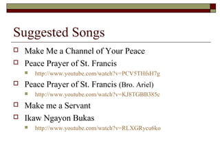 Suggested Songs
 Make Me a Channel of Your Peace
 Peace Prayer of St. Francis
 http://www.youtube.com/watch?v=PCV5THfsH7g
 Peace Prayer of St. Francis (Bro. Ariel)
 http://www.youtube.com/watch?v=KJ8TGBB385c
 Make me a Servant
 Ikaw Ngayon Bukas
 http://www.youtube.com/watch?v=RLXGRycu6ko
 