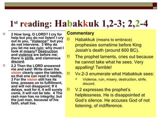 1st
reading: Habakkuk 1,2-3; 2,2-4
 2 How long, O LORD? I cry for
help but you do not listen! I cry
out to you, "Violence!" but you
do not intervene. 3 Why do
you let me see ruin; why must I
look at misery? Destruction
and violence are before me;
there is strife, and clamorous
discord.
 2,2 Then the LORD answered
me and said: Write down the
vision clearly upon the tablets,
so that one can read it readily.
3 For the vision still has its
time, presses on to fulfillment,
and will not disappoint; If it
delays, wait for it, it will surely
come, it will not be late. 4 The
rash man has no integrity; but
the just man, because of his
faith, shall live.
Commentary
 Habakkuk (means to embrace)
prophesies sometime before King
Josiah’s death (around 600 BC).
 The prophet laments, cries out because
he cannot take what he sees. Very
appalling! Terrible!
 Vv.2-3 enumerate what Habakkuk sees:
 Violence, ruin, misery, destruction, strife,
discord.
 V.2 expresses the prophet’s
helplessness. He is disappointed at
God’s silence. He accuses God of not
listening, of indifference.
 