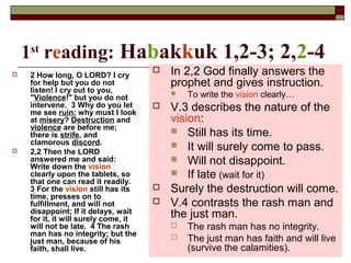 1st
reading: Habakkuk 1,2-3; 2,2-4
 2 How long, O LORD? I cry
for help but you do not
listen! I cry out to you,
"Violence!" but you do not
intervene. 3 Why do you let
me see ruin; why must I look
at misery? Destruction and
violence are before me;
there is strife, and
clamorous discord.
 2,2 Then the LORD
answered me and said:
Write down the vision
clearly upon the tablets, so
that one can read it readily.
3 For the vision still has its
time, presses on to
fulfillment, and will not
disappoint; If it delays, wait
for it, it will surely come, it
will not be late. 4 The rash
man has no integrity; but the
just man, because of his
faith, shall live.
 In 2,2 God finally answers the
prophet and gives instruction.
 To write the vision clearly…
 V.3 describes the nature of the
vision:
 Still has its time.
 It will surely come to pass.
 Will not disappoint.
 If late (wait for it)
 Surely the destruction will come.
 V.4 contrasts the rash man and
the just man.
 The rash man has no integrity.
 The just man has faith and will live
(survive the calamities).
 