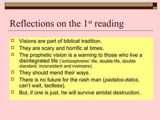 Reflections on the 1st
reading
 Visions are part of biblical tradition.
 They are scary and horrific at times.
 The prophetic vision is a warning to those who live a
disintegrated life (‘schizophrenic’ life, double life, double
standard, inconsistent and insincere).
 They should mend their ways.
 There is no future for the rash man (padalos-dalos,
can’t wait, tactless).
 But, if one is just, he will survive amidst destruction.
 