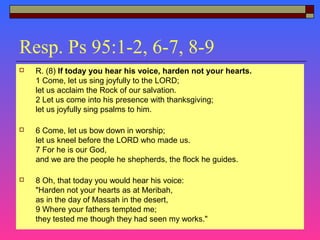 Resp. Ps 95:1-2, 6-7, 8-9
 R. (8) If today you hear his voice, harden not your hearts.
1 Come, let us sing joyfully to the LORD;
let us acclaim the Rock of our salvation.
2 Let us come into his presence with thanksgiving;
let us joyfully sing psalms to him.
 6 Come, let us bow down in worship;
let us kneel before the LORD who made us.
7 For he is our God,
and we are the people he shepherds, the flock he guides.
 8 Oh, that today you would hear his voice:
"Harden not your hearts as at Meribah,
as in the day of Massah in the desert,
9 Where your fathers tempted me;
they tested me though they had seen my works."
 