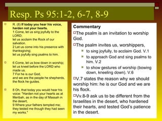 Resp. Ps 95:1-2, 6-7, 8-9
 R. (8) If today you hear his voice,
harden not your hearts.
1 Come, let us sing joyfully to the
LORD;
let us acclaim the Rock of our
salvation.
2 Let us come into his presence with
thanksgiving;
let us joyfully sing psalms to him.
 6 Come, let us bow down in worship;
let us kneel before the LORD who
made us.
7 For he is our God,
and we are the people he shepherds,
the flock he guides.
 8 Oh, that today you would hear his
voice: "Harden not your hearts as at
Meribah, as in the day of Massah in
the desert,
9 Where your fathers tempted me;
they tested me though they had seen
my works."
Commentary
The psalm is an invitation to worship
God.
The psalm invites us, worshippers,
 to sing joyfully, to acclaim God. V.1
 to approach God and sing psalms to
him. V.2
 to show gestures of worship (bowing
down, kneeling down). V.6
V.7 states the reason why we should
worship him: he is our God and we are
his flock.
Vv.8-9 ask us to be different from the
Israelites in the desert, who hardened
their hearts, and tested God’s patience
in the desert.
 