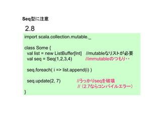 型に注意
Seq型に注意

2.8
import scala.collection.mutable._

class Some {
 val list = new ListBuffer[Int] //mutableなリストが必要
 val seq = Seq(1,2,3,4)         //immutableのつもり・・

    seq.foreach( i => list.append(i) )

    seq.update(2, 7)          //うっかりseqを破壊
                               // （2.7ならコンパイルエラー）
}
 