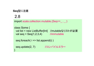 型に注意
Seq型に注意

2.8
import scala.collection.mutable.{Seq=>_ , _ }

class Some {
 val list = new ListBuffer[Int] //mutableなリストが必要
 val seq = Seq(1,2,3,4)         //immutable

    seq.foreach( i => list.append(i) )

    seq.update(2, 7)          //コンパイルエラー
}
 