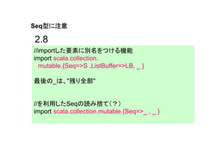 型に注意
Seq型に注意

2.8
//importした要素に別名をつける機能
import scala.collection.
  mutable.{Seq=>S ,ListBuffer=>LB, _ }

最後の_は、"残り全部"


//を利用したSeqの読み捨て（？）
import scala.collection.mutable.{Seq=>_ , _ }
 