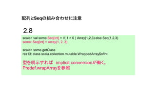 配列と
配列とSeqの組み合わせに注意
      の組み合わせに注意

2.8
scala> val some:Seq[Int] = if( 1 > 0 ) Array(1,2,3) else Seq(1,2,3)
some: Seq[Int] = Array(1, 2, 3)

scala> some.getClass
res13: class scala.collection.mutable.WrappedArray$ofInt

型を明示すれば implicit conversionが働く。
Predef.wrapArrayを参照
 