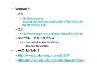 • ScalaAPI
  – 2.8
    • http://www.scala-
      lang.org/archives/downloads/distrib/files/nightly/do
      cs/library/index.html
  – 2.7
    • http://www.scala-lang.org/docu/files/api/index.html
  – sbazでローカルにダウンロード
    • > sbaz install scala-devel-docs
          – $SCALA_HOME/docs

• ソースリポジトリ
  – http://www.scala-lang.org/node/213
  – http://lampsvn.epfl.ch/trac/scala/browser/scala
 