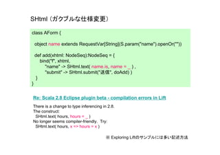 SHtml （ガクブルな仕様変更）

class AForm {

    object name extends RequestVar[String](S.param("name").openOr(""))

    def add(xhtml: NodeSeq):NodeSeq = {
       bind("f", xhtml,
          "name" -> SHtml.text( name.is, name = _ ) ,
          "submit" -> SHtml.submit("送信", doAdd) )
     }
}


Re: Scala 2.8 Eclipse plugin beta - compilation errors in Lift
There is a change to type inferencing in 2.8.
The construct:
 SHtml.text( hours, hours = _ )
No longer seems compiler-friendly. Try:
 SHtml.text( hours, x => hours = x )

                                        ※ Exploring Liftのサンプルには多い記述方法
 