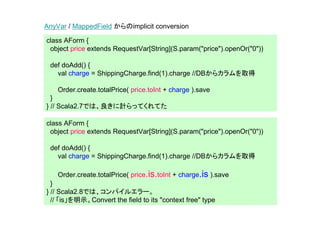 AnyVar / MappedField からのimplicit conversion

class AForm {
 object price extends RequestVar[String](S.param("price").openOr("0"))

 def doAdd() {
   val charge = ShippingCharge.find(1).charge //DBからカラムを取得

    Order.create.totalPrice( price.toInt + charge ).save
  }
} // Scala2.7では、良きに計らってくれてた

class AForm {
 object price extends RequestVar[String](S.param("price").openOr("0"))

 def doAdd() {
   val charge = ShippingCharge.find(1).charge //DBからカラムを取得

    Order.create.totalPrice( price.is.toInt + charge.is ).save
  }
} // Scala2.8では、コンパイルエラー。
  // 「is」を明示。Convert the field to its "context free" type
 