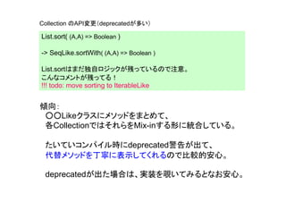 Collection のAPI変更（deprecatedが多い）

List.sort( (A,A) => Boolean )

-> SeqLike.sortWith( (A,A) => Boolean )

List.sortはまだ独自ロジックが残っているので注意。
こんなコメントが残ってる！
!!! todo: move sorting to IterableLike


傾向：
 ○○Likeクラスにメソッドをまとめて、
 各CollectionではそれらをMix-inする形に統合している。

 たいていコンパイル時にdeprecated警告が出て、
 代替メソッドを丁寧に表示してくれるので比較的安心。

 deprecatedが出た場合は、実装を覗いてみるとなお安心。
 