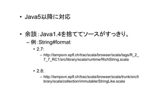 • Java5以降に対応

• 余談：Java1.4を捨ててソースがすっきり。
 – 例：String#format
   • 2.7:
      – http://lampsvn.epfl.ch/trac/scala/browser/scala/tags/R_2_
        7_7_RC1/src/library/scala/runtime/RichString.scala


   • 2.8:
      – http://lampsvn.epfl.ch/trac/scala/browser/scala/trunk/src/li
        brary/scala/collection/immutable/StringLike.scala
 