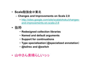 勉強会＠東北
• Scala勉強会＠東北
 – Changes and Improvements on Scala 2.8
    • http://sites.google.com/site/scalatohoku/changes-
      and-improvements-on-scala-2-8
• 抜粋
    •   Redesigned collection libraries
    •   Named and default arguments
    •   Support for continuations
    •                      （                       ）
        Type specialization（@specialized annotation）
    •   @tailrec and @switch


• 山中さん素晴らしいっっ
 