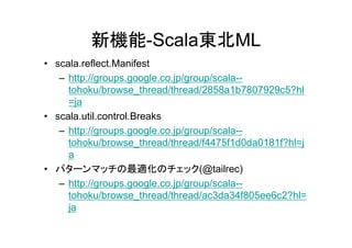 新機能-Scala東北ML
• scala.reflect.Manifest
   – http://groups.google.co.jp/group/scala--
     tohoku/browse_thread/thread/2858a1b7807929c5?hl
     =ja
• scala.util.control.Breaks
   – http://groups.google.co.jp/group/scala--
     tohoku/browse_thread/thread/f4475f1d0da0181f?hl=j
     a
• パターンマッチの最適化のチェック(@tailrec)
   – http://groups.google.co.jp/group/scala--
     tohoku/browse_thread/thread/ac3da34f805ee6c2?hl=
     ja
 