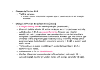 •   Changes in Version 2.8.0
     – Trailing commas
          • Trailing commas in expression, argument, type or pattern sequences are no longer
            supported.


•   Changes in Version 2.8 (under development)
     – Changed visibility rules for nested packages (where done?)
     – Changed visibility rules in §2 so that packages are no longer treated specially.
     – Added section §3.5.3 on weak conformance. Relaxed type rules for
       conditionals,match expressions, try expressions to compute their result type
       using least upper bound wrt weak conformance. Relaxed type rule for local type
       inference so that argument types need only weekly conformto inferred formal
       parameter types. Added section on numeric widening in §6.25 to support weak
       conformance.
     – Tightened rules to avpod (avoidのtypo?) accidential overrides in §5.1.4.
     – Removed class literals.
     – Added section §7.4 on context bounds.
     – Clarified differences between isInstanceOf and pattern matches (§12.1).
     – Allowed implicit modifier on function literals with a single parameter (§6.23).
 