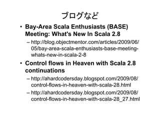 ブログなど
• Bay-Area Scala Enthusiasts (BASE)
  Meeting: What's New In Scala 2.8
  – http://blog.objectmentor.com/articles/2009/06/
    05/bay-area-scala-enthusiasts-base-meeting-
    whats-new-in-scala-2-8
• Control flows in Heaven with Scala 2.8
  continuations
  – http://ahardcodersday.blogspot.com/2009/08/
    control-flows-in-heaven-with-scala-28.html
  – http://ahardcodersday.blogspot.com/2009/08/
    control-flows-in-heaven-with-scala-28_27.html
 