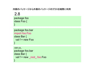 内側のパッケージから外側のパッケージのクラスを暗黙に利用

2.8
package foo
class Foo {
}

package foo.bar
import foo.Foo
class Bar {
  val f = new Foo
}
//または、
package foo.bar
class Bar {
  val f = new _root_.foo.Foo
}
 