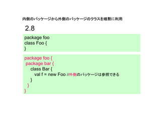 内側のパッケージから外側のパッケージのクラスを暗黙に利用

2.8
package foo
class Foo {
}

package foo {
 package bar {
    class Bar {
      val f = new Foo //外側のパッケージは参照できる
    }
  }
}
 