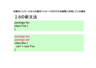 内側のパッケージから外側のパッケージのクラスを暗黙に利用している場合

2.8の新文法
package foo
class Foo {
}

package foo
package bar
class Bar {
  val f = new Foo
}
 