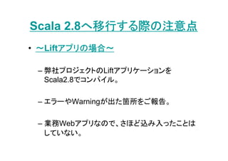 へ移行する際の注意点
Scala 2.8へ移行する際の注意点
       アプリの場合～
• ～Liftアプリの場合～
       アプリ

 – 弊社プロジェクトのLiftアプリケーションを
   Scala2.8でコンパイル。

 – エラーやWarningが出た箇所をご報告。

 – 業務Webアプリなので、さほど込み入ったことは
   していない。
 