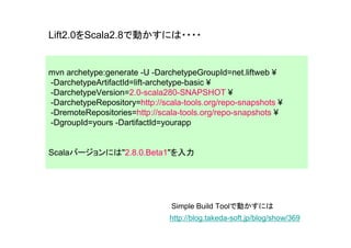 Lift2.0をScala2.8で動かすには・・・・


mvn archetype:generate -U -DarchetypeGroupId=net.liftweb ¥
-DarchetypeArtifactId=lift-archetype-basic ¥
-DarchetypeVersion=2.0-scala280-SNAPSHOT ¥
-DarchetypeRepository=http://scala-tools.org/repo-snapshots ¥
-DremoteRepositories=http://scala-tools.org/repo-snapshots ¥
-DgroupId=yours -DartifactId=yourapp


Scalaバージョンには"2.8.0.Beta1"を入力




                                Simple Build Toolで動かすには
                               http://blog.takeda-soft.jp/blog/show/369
 