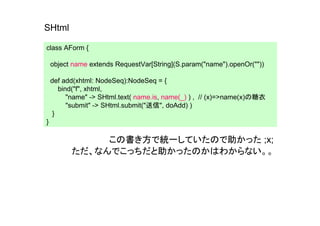 SHtml

class AForm {

    object name extends RequestVar[String](S.param("name").openOr(""))

    def add(xhtml: NodeSeq):NodeSeq = {
       bind("f", xhtml,
          "name" -> SHtml.text( name.is, name(_) ) , // (x)=>name(x)の糖衣
          "submit" -> SHtml.submit("送信", doAdd) )
     }
}

               この書き方で統一していたので助かった ;x;
          ただ、なんでこっちだと助かったのかはわからない。。
 