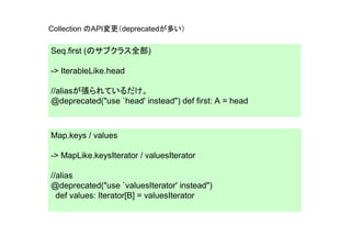 Collection のAPI変更（deprecatedが多い）

Seq.first (のサブクラス全部)

-> IterableLike.head

//aliasが張られているだけ。
@deprecated("use `head' instead") def first: A = head



Map.keys / values

-> MapLike.keysIterator / valuesIterator

//alias
@deprecated("use `valuesIterator' instead")
  def values: Iterator[B] = valuesIterator
 