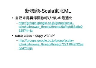 新機能-Scala東北ML
• 自己末尾再帰関数呼び出しの最適化
  – http://groups.google.co.jp/group/scala--
    tohoku/browse_thread/thread/6af4efd83a8e0
    328?hl=ja
• case class - copy メソッド
  – http://groups.google.co.jp/group/scala--
    tohoku/browse_thread/thread/72211849f32aa
    5e4?hl=ja
 