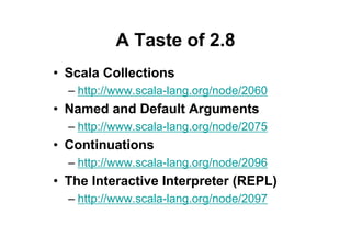 A Taste of 2.8
• Scala Collections
  – http://www.scala-lang.org/node/2060
• Named and Default Arguments
  – http://www.scala-lang.org/node/2075
• Continuations
  – http://www.scala-lang.org/node/2096
• The Interactive Interpreter (REPL)
  – http://www.scala-lang.org/node/2097
 