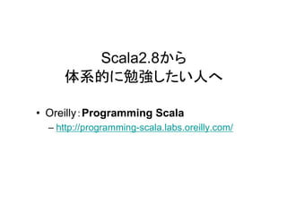Scala2.8から
     体系的に勉強したい人へ

• Oreilly：Programming Scala
  – http://programming-scala.labs.oreilly.com/
 