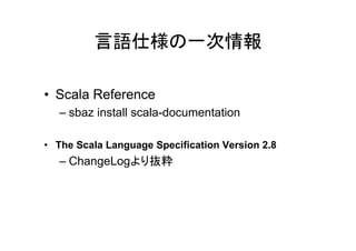 言語仕様の一次情報

• Scala Reference
   – sbaz install scala-documentation

• The Scala Language Specification Version 2.8
   – ChangeLogより抜粋
 