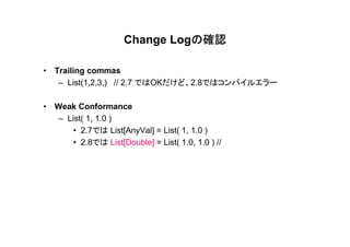 の確認
                     Change Logの確認

• Trailing commas
   – List(1,2,3,) // 2.7 ではOKだけど、2.8ではコンパイルエラー

• Weak Conformance
  – List( 1, 1.0 )
      • 2.7では List[AnyVal] = List( 1, 1.0 )
      • 2.8では List[Double] = List( 1.0, 1.0 ) //
 