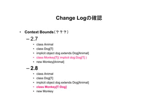 の確認
                       Change Logの確認

                （？？？）
• Context Bounds（？？？）
  – 2.7
     •   class Animal
     •   class Dog[T]
     •   implicit object dog extends Dog[Animal]
     •   class Monkey[T]( implicit dog:Dog[T] )
     •   new Monkey[Animal]

  – 2.8
     •   class Animal
     •   class Dog[T]
     •   implicit object dog extends Dog[Animal]
     •   class Monkey[T:Dog]
     •   new Monkey
 