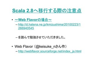 へ移行する際の注意点
Scala 2.8へ移行する際の注意点
• ～Web Flavorの場合～
             の場合～
  – http://d.hatena.ne.jp/kmizushima/20100223/1
    266940545

  – を読んで勉強させていただきました。

• Web Flavor （@keisuke_nさん作）
  – http://webflavor.sourceforge.net/index_ja.html
 