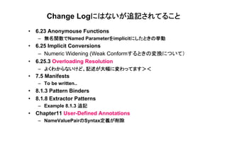 にはないが追記されてること
       Change Logにはないが追記されてること
• 6.23 Anonymouse Functions
     無名関数でNamed Parameterをimplicitにしたときの挙動
   – 無名関数で               を        にしたときの挙動
• 6.25 Implicit Conversions
   – Numeric Widening (Weak Conformするときの変換について）
• 6.25.3 Overloading Resolution
   – よくわからないけど、記述が大幅に変わってます＞＜
• 7.5 Manifests
   – To be written..
• 8.1.3 Pattern Binders
• 8.1.8 Extractor Patterns
   – Example 8.1.3 追記
• Chapter11 User-Defined Annotations
                  の      定義が削除
   – NameValuePairのSyntax定義が削除
 