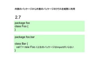 内側のパッケージから外側のパッケージのクラスを暗黙に利用


2.7
package foo
class Foo {
}

package foo.bar

class Bar {
  val f = new Foo //上位のパッケージはimportがいらない
}
 