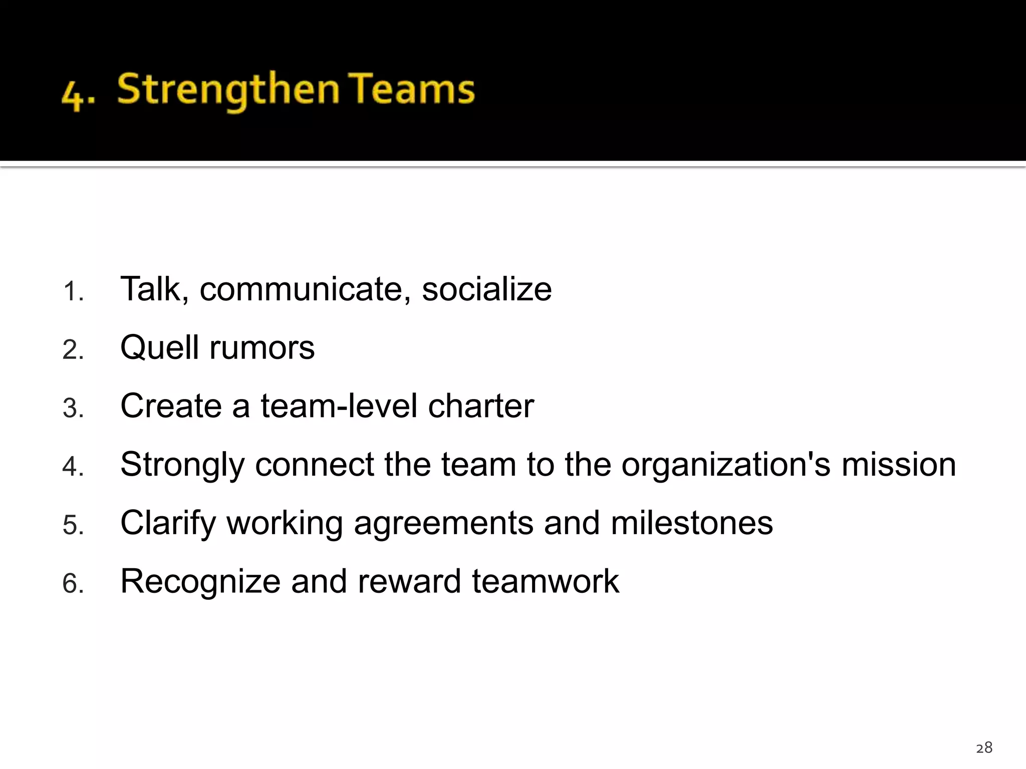 1. Talk, communicate, socialize
2. Quell rumors
3. Create a team-level charter
4. Strongly connect the team to the organization's mission
5. Clarify working agreements and milestones
6. Recognize and reward teamwork
28
 