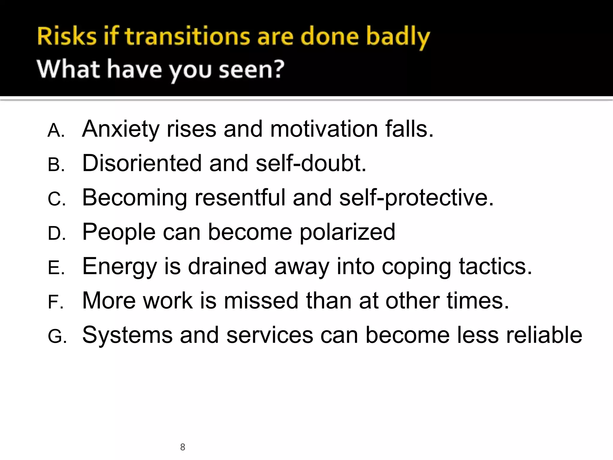 8
A. Anxiety rises and motivation falls.
B. Disoriented and self-doubt.
C. Becoming resentful and self-protective.
D. People can become polarized
E. Energy is drained away into coping tactics.
F. More work is missed than at other times.
G. Systems and services can become less reliable
 