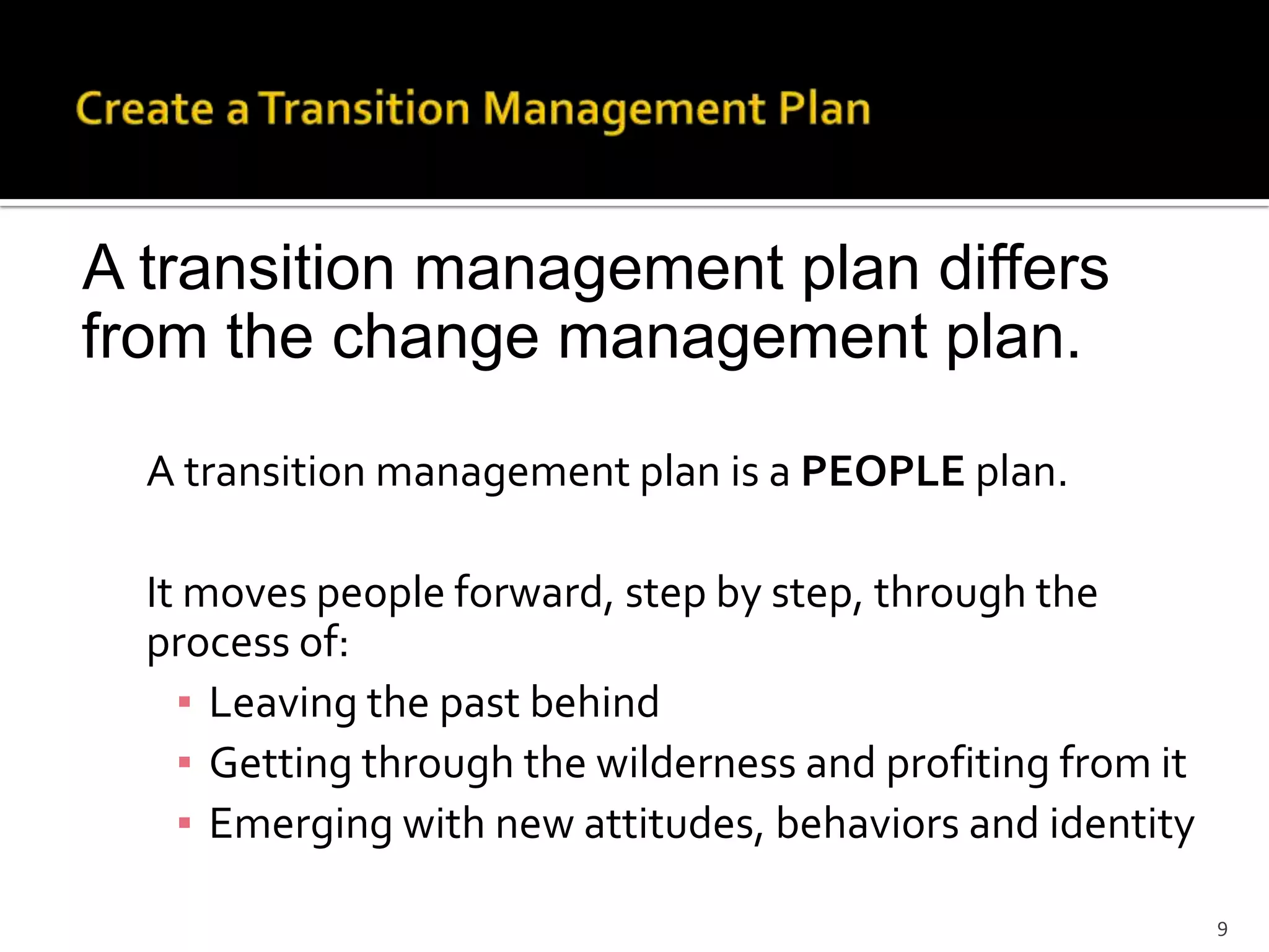 A transition management plan differs
from the change management plan.
A transition management plan is a PEOPLE plan.
It moves people forward, step by step, through the
process of:
▪ Leaving the past behind
▪ Getting through the wilderness and profiting from it
▪ Emerging with new attitudes, behaviors and identity
9
 