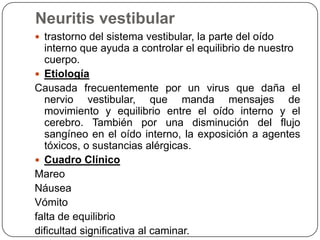 Neuritis vestibular
 trastorno del sistema vestibular, la parte del oído

interno que ayuda a controlar el equilibrio de nuestro
cuerpo.
 Etiología
Causada frecuentemente por un virus que daña el
nervio vestibular, que manda mensajes de
movimiento y equilibrio entre el oído interno y el
cerebro. También por una disminución del flujo
sangíneo en el oído interno, la exposición a agentes
tóxicos, o sustancias alérgicas.
 Cuadro Clínico
Mareo
Náusea
Vómito
falta de equilibrio
dificultad significativa al caminar.

 