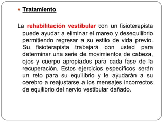  Tratamiento

La rehabilitación vestibular con un fisioterapista
puede ayudar a eliminar el mareo y desequilibrio
permitiendo regresar a su estilo de vida previo.
Su fisioterapista trabajará con usted para
determinar una serie de movimientos de cabeza,
ojos y cuerpo apropiados para cada fase de la
recuperación. Estos ejercicios específicos serán
un reto para su equilibrio y le ayudarán a su
cerebro a reajustarse a los mensajes incorrectos
de equilibrio del nervio vestibular dañado.

 