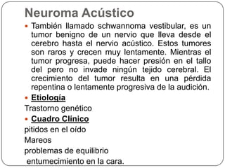 Neuroma Acústico
 También llamado schwannoma vestibular, es un

tumor benigno de un nervio que lleva desde el
cerebro hasta el nervio acústico. Estos tumores
son raros y crecen muy lentamente. Mientras el
tumor progresa, puede hacer presión en el tallo
del pero no invade ningún tejido cerebral. El
crecimiento del tumor resulta en una pérdida
repentina o lentamente progresiva de la audición.
 Etiología
Trastorno genético
 Cuadro Clínico
pitidos en el oído
Mareos
problemas de equilibrio
entumecimiento en la cara.

 