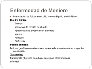 Enfermedad de Meniere
 Acumulación de fluidos en el oído interno (líquido endolinfático)

Cuadro Clínico

Tinnitus
sensación de presión en el oído
hipoacusia que empeora con el tiempo
Mareos
Náuseas
Diaforesis
Posible etiología
factores genéticos o ambientales, enfermedades autoinmunes o agentes
infecciosos.
Tratamiento
Furosemida (diurético para bajar la presión intrarraquídea)
difenidol

 