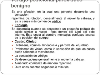 Vértigo posicional paroxístico
benigno
Es una afección en la cual una persona desarrolla una
sensación
repentina de rotación, generalmente al mover la cabeza, y
es la causa más común de vértigo
 Etiología
Se desarrolla cuando se desprende un pequeño pedazo de
calcio similar a hueso flota dentro del tubo del oído
interno. Esto envía al cerebro mensajes confusos acerca
de la posición del cuerpo.
 Cuadro Clínico
 Náuseas, vómitos, hipoacusia y pérdida del equilibrio.
 Problemas de visión, como la sensación de que las cosas
están saltando o moviéndose.
 La sensación de vértigo:
 Se desencadena generalmente al mover la cabeza..
 A menudo comienza de manera repentina.
 Dura unos cuantos segundos o minutos.

 