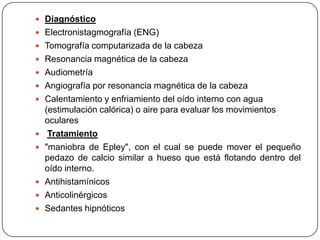  Diagnóstico
 Electronistagmografía (ENG)
 Tomografía computarizada de la cabeza
 Resonancia magnética de la cabeza
 Audiometría
 Angiografía por resonancia magnética de la cabeza
 Calentamiento y enfriamiento del oído interno con agua








(estimulación calórica) o aire para evaluar los movimientos
oculares
Tratamiento
"maniobra de Epley", con el cual se puede mover el pequeño
pedazo de calcio similar a hueso que está flotando dentro del
oído interno.
Antihistamínicos
Anticolinérgicos
Sedantes hipnóticos

 