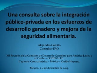 Alejandro Galetto
Consultor FAO
XII Reunión de la Comisión de Desarrollo Ganadero para América Latina y
el Caribe – CODEGALEC.
Capítulo: Centroamérica – México – Caribe Hispano.
México, 2-4 de diciembre de 2013.

 
