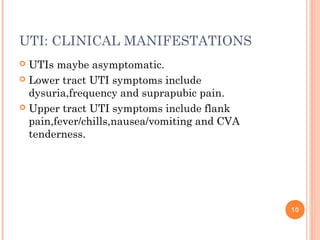 UTI: CLINICAL MANIFESTATIONS
 UTIs maybe asymptomatic.
 Lower tract UTI symptoms include
dysuria,frequency and suprapubic pain.
 Upper tract UTI symptoms include flank
pain,fever/chills,nausea/vomiting and CVA
tenderness.
10
 
