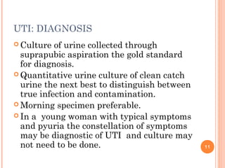 UTI: DIAGNOSIS
 Culture of urine collected through
suprapubic aspiration the gold standard
for diagnosis.
 Quantitative urine culture of clean catch
urine the next best to distinguish between
true infection and contamination.
 Morning specimen preferable.
 In a young woman with typical symptoms
and pyuria the constellation of symptoms
may be diagnostic of UTI and culture may
not need to be done. 11
 